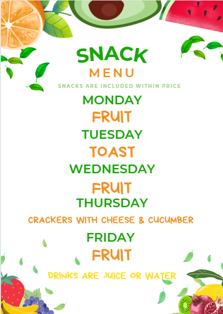SNACK MENU SNACKS ARE INCLUDED WITHIN PRICE  MONDAY FRUIT TUESDAY TOAST WEDNESDAY FRUIT THURSDAY CRACKERS WITH CHEESE & CUCUMBER  FRIDAY FRUIT  DRINKS ARE JUICE OR WATER