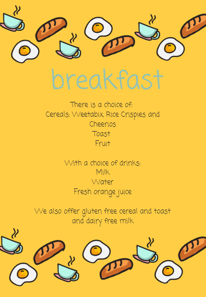 breakfast There is a choice of: Cereals: Weetabix, Rice Crispies and Cheerios Toast Fruit  With a choice of drinks: Milk Water Fresh orange juice  We also offer gluten free cereal and toast and dairy free milk